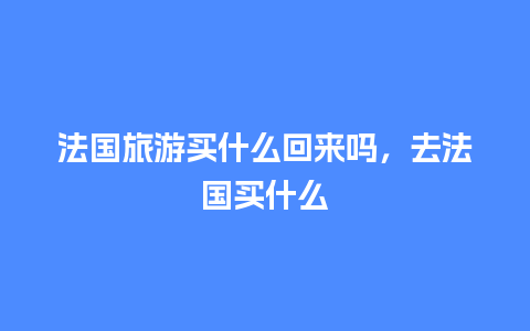 法国旅游买什么回来吗，去法国买什么