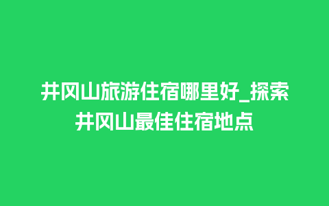 井冈山旅游住宿哪里好_探索井冈山最佳住宿地点