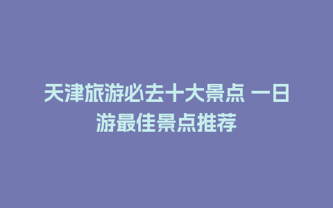 天津旅游必去十大景点 一日游最佳景点推荐