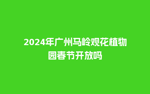 2024年广州马岭观花植物园春节开放吗