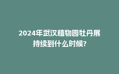 2024年武汉植物园牡丹展持续到什么时候?