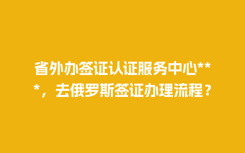 省外办签证认证服务中心***，去俄罗斯签证办理流程？