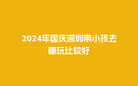 2024年国庆深圳带小孩去哪玩比较好