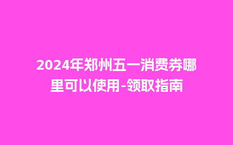 2024年郑州五一消费券哪里可以使用-领取指南