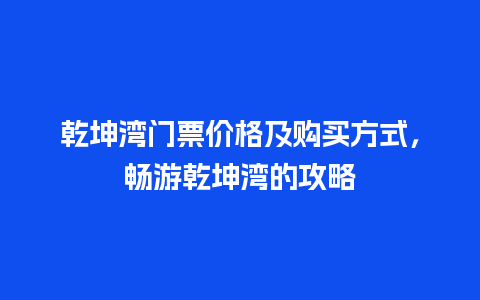 乾坤湾门票价格及购买方式，畅游乾坤湾的攻略