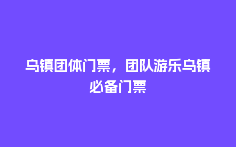 乌镇团体门票，团队游乐乌镇必备门票