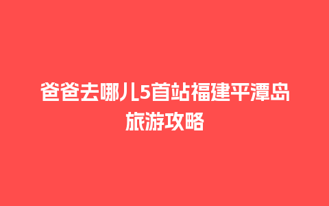 爸爸去哪儿5首站福建平潭岛旅游攻略