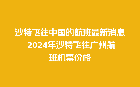 沙特飞往中国的航班最新消息 2024年沙特飞往广州航班机票价格