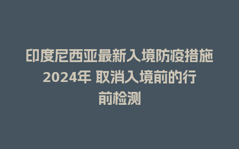 印度尼西亚最新入境防疫措施2024年 取消入境前的行前检测