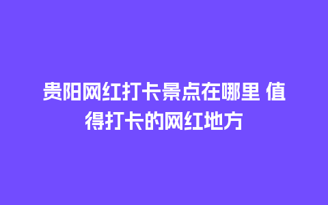 贵阳网红打卡景点在哪里 值得打卡的网红地方