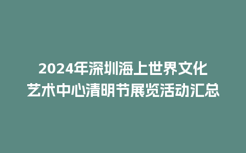 2024年深圳海上世界文化艺术中心清明节展览活动汇总