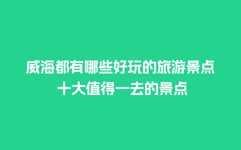 威海都有哪些好玩的旅游景点 十大值得一去的景点