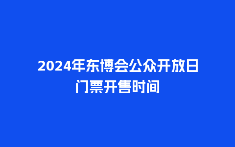 2024年东博会公众开放日门票开售时间