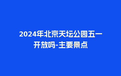 2024年北京天坛公园五一开放吗-主要景点