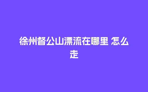 徐州督公山漂流在哪里 怎么走