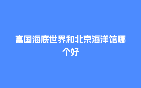 富国海底世界和北京海洋馆哪个好