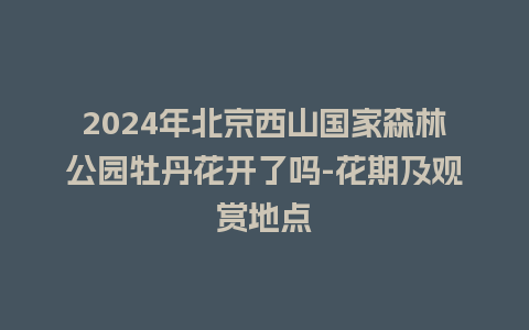 2024年北京西山国家森林公园牡丹花开了吗-花期及观赏地点