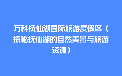 万科抚仙湖国际旅游度假区（探秘抚仙湖的自然美景与旅游资源）