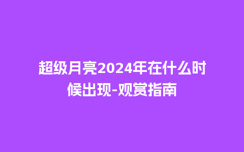 超级月亮2024年在什么时候出现-观赏指南