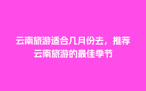 云南旅游适合几月份去，推荐云南旅游的最佳季节