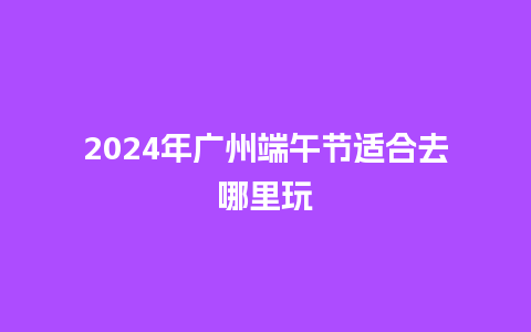 2024年广州端午节适合去哪里玩