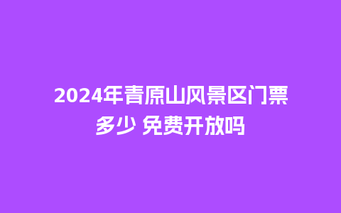 2024年青原山风景区门票多少 免费开放吗