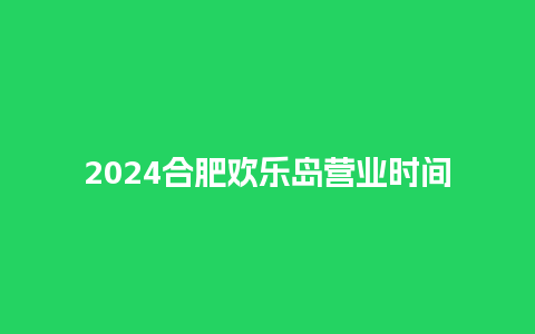 2024合肥欢乐岛营业时间