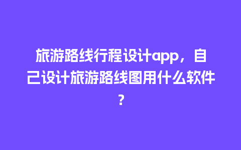 旅游路线行程设计app，自己设计旅游路线图用什么软件？