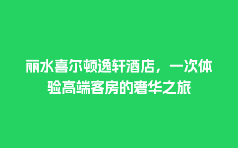 丽水喜尔顿逸轩酒店，一次体验高端客房的奢华之旅