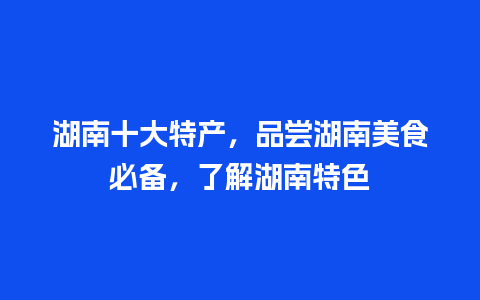 湖南十大特产，品尝湖南美食必备，了解湖南特色