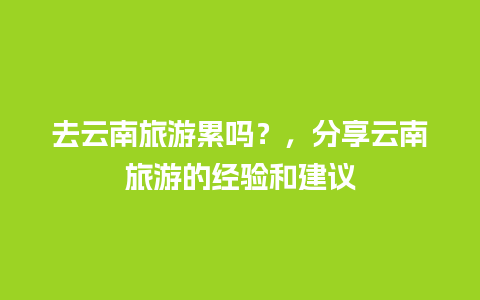 去云南旅游累吗？，分享云南旅游的经验和建议