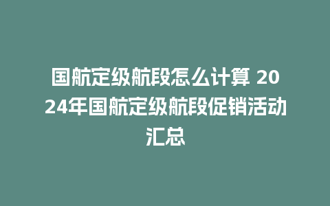 国航定级航段怎么计算 2024年国航定级航段促销活动汇总