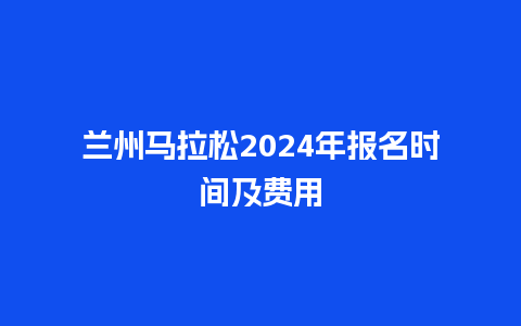 兰州马拉松2024年报名时间及费用