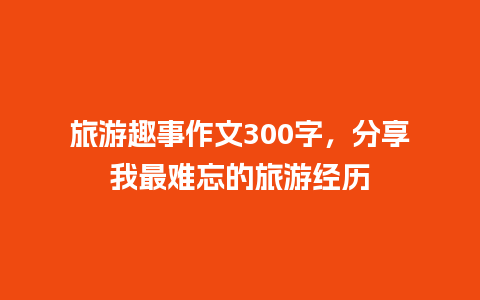 旅游趣事作文300字，分享我最难忘的旅游经历