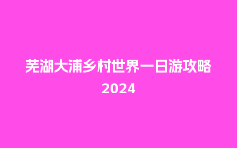 芜湖大浦乡村世界一日游攻略2024