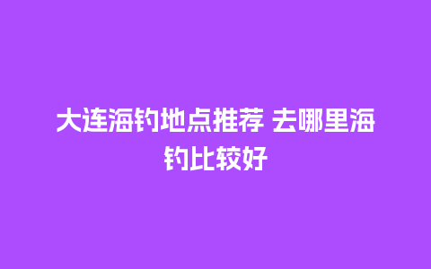 大连海钓地点推荐 去哪里海钓比较好