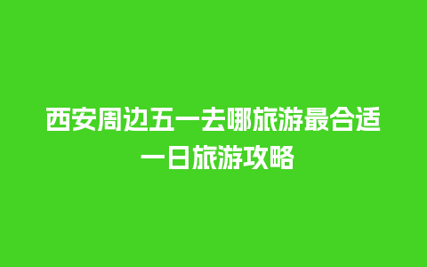 西安周边五一去哪旅游最合适 一日旅游攻略