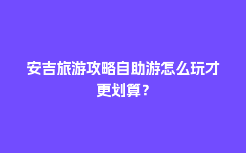 安吉旅游攻略自助游怎么玩才更划算？