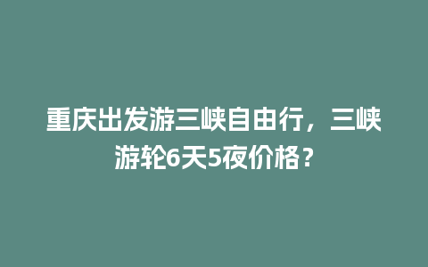 重庆出发游三峡自由行，三峡游轮6天5夜价格？