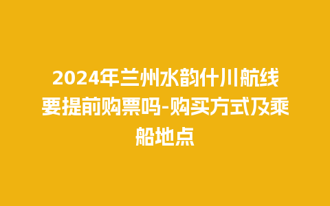 2024年兰州水韵什川航线要提前购票吗-购买方式及乘船地点