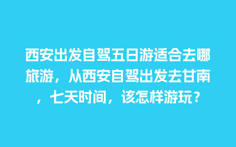 西安出发自驾五日游适合去哪旅游，从西安自驾出发去甘南，七天时间，该怎样游玩？