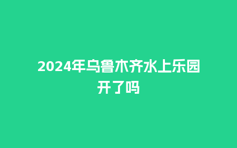 2024年乌鲁木齐水上乐园开了吗