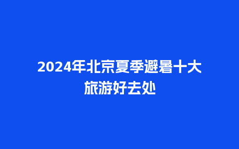 2024年北京夏季避暑十大旅游好去处