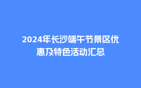 2024年长沙端午节景区优惠及特色活动汇总