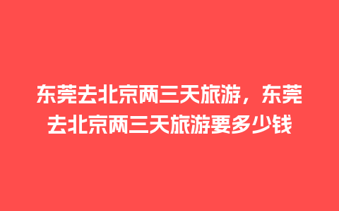 东莞去北京两三天旅游，东莞去北京两三天旅游要多少钱