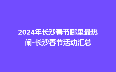 2024年长沙春节哪里最热闹-长沙春节活动汇总