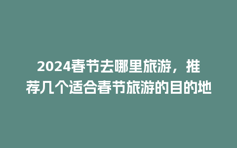 2024春节去哪里旅游，推荐几个适合春节旅游的目的地