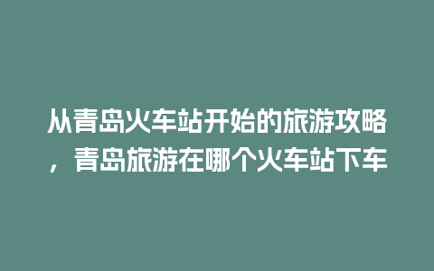 从青岛火车站开始的旅游攻略，青岛旅游在哪个火车站下车