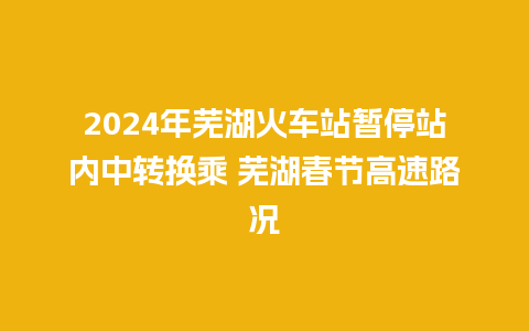 2024年芜湖火车站暂停站内中转换乘 芜湖春节高速路况