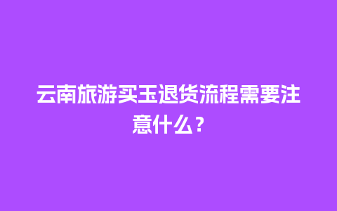 云南旅游买玉退货流程需要注意什么？